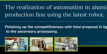The realization of automation in aluminium production line using the latest robot.Polishing up the competitiveness with total proposal in light of consistent system to the secondary processing.