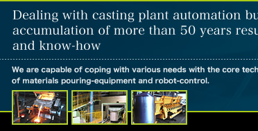 Dealing with casting plant automation business accumulation of more than 50 years results and know-how. We are capable of coping with various needs with the core technology of materials pouring-equipment and robot-control.