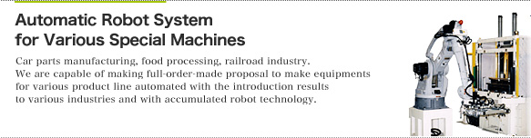 [Automatic Robot System for Various Special Machines]Car parts manufacturing, food processing, railroad industry. We are capable of making full-order-made proposal to make equipments for various product line automated with the introduction results to various industries and with accumulated robot technology.