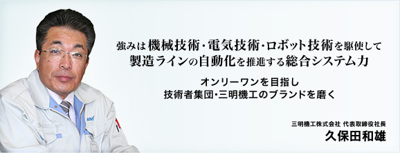 強みは『機械技術』『電気技術』『ロボット技術』を駆使して製造ラインの自動化を推進する総合システム力。オンリーワンを目指し、技術者集団・三明機工のブランドを磨く。三明機工株式会社 代表取締役社長 久保田和雄