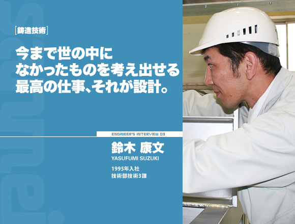 鋳造技術：今まで世の中になかったものを考え出せる最高の仕事、それが設計。【鈴木 康文】1995年入社 技術部技術3課