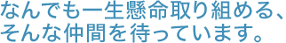 なんでも一生懸命取り組める、そんな仲間を待っています。