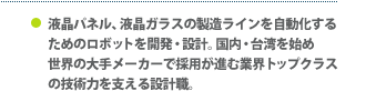 液晶パネル、液晶ガラスの製造ラインを自動化するためのロボットを開発・設計。国内・台湾を始め世界の大手メーカーで採用が進む業界トップクラスの技術力を支える設計職。