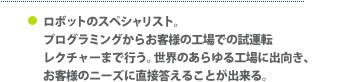 ロボットのスペシャリスト。プログラミングからお客様の工場での試運転・レクチャーまで行う。世界のあらゆる工場に出向き、お客様のニーズに直接答えることが出来る。